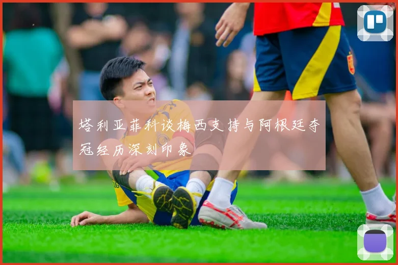 塔利亚菲科谈梅西支持与阿根廷夺冠经历深刻印象