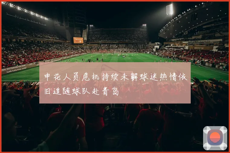 申花人员危机持续未解球迷热情依旧追随球队赴青岛