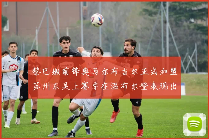 黎巴嫩前锋奥马尔布吉尔正式加盟苏州东吴上赛季在温布尔登表现出色