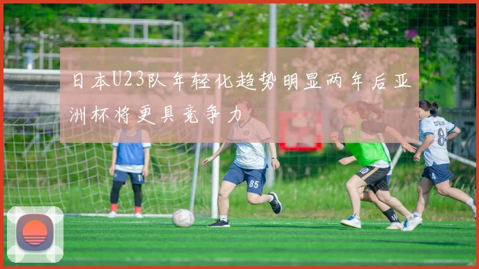 日本U23队年轻化趋势明显两年后亚洲杯将更具竞争力