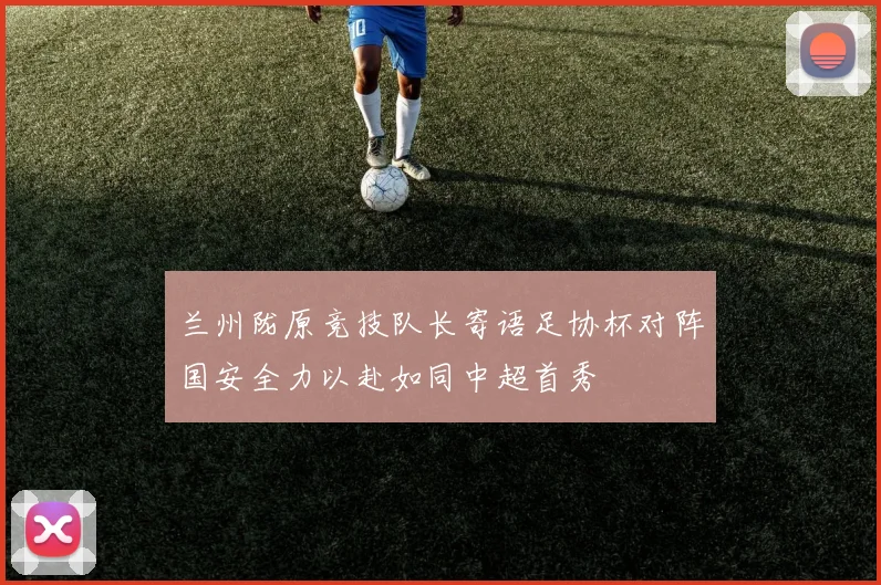 兰州陇原竞技队长寄语足协杯对阵国安全力以赴如同中超首秀
