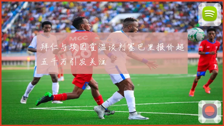 拜仁与埃因霍温谈判塞巴里报价超五千万引发关注