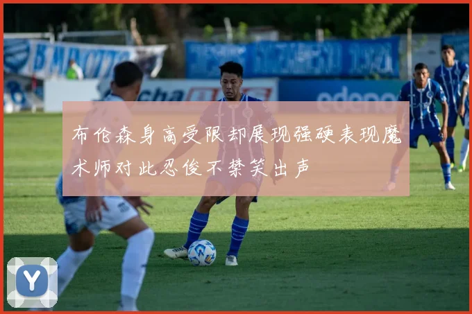 布伦森身高受限却展现强硬表现魔术师对此忍俊不禁笑出声