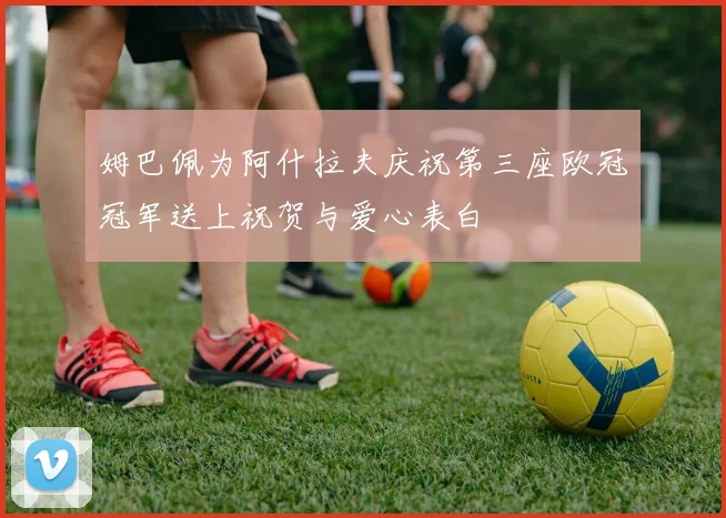 姆巴佩为阿什拉夫庆祝第三座欧冠冠军送上祝贺与爱心表白