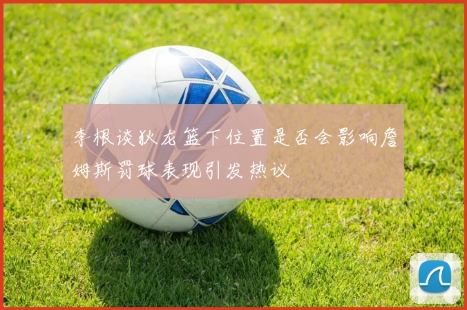 李根谈狄龙篮下位置是否会影响詹姆斯罚球表现引发热议