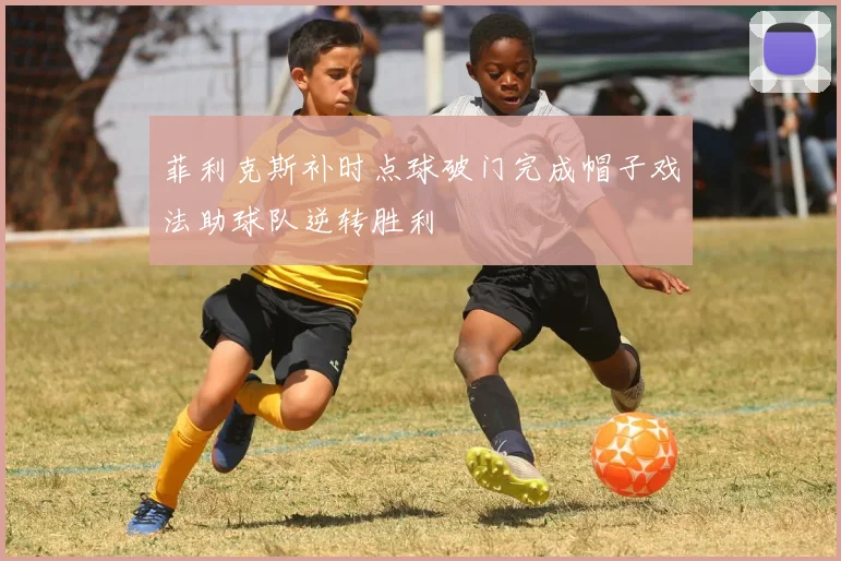 菲利克斯补时点球破门完成帽子戏法助球队逆转胜利