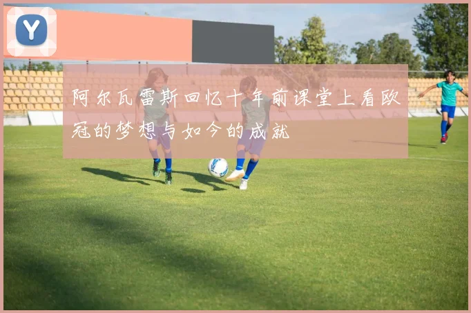 阿尔瓦雷斯回忆十年前课堂上看欧冠的梦想与如今的成就