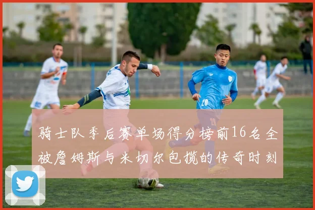 骑士队季后赛单场得分榜前16名全被詹姆斯与米切尔包揽的传奇时刻