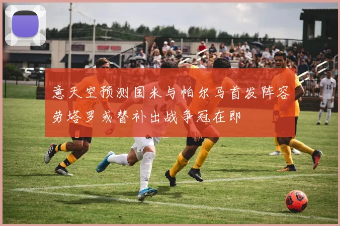 意天空预测国米与帕尔马首发阵容劳塔罗或替补出战争冠在即