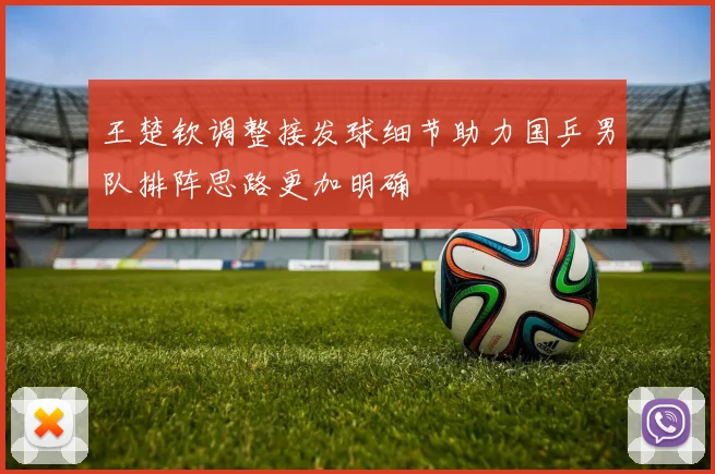 王楚钦调整接发球细节助力国乒男队排阵思路更加明确