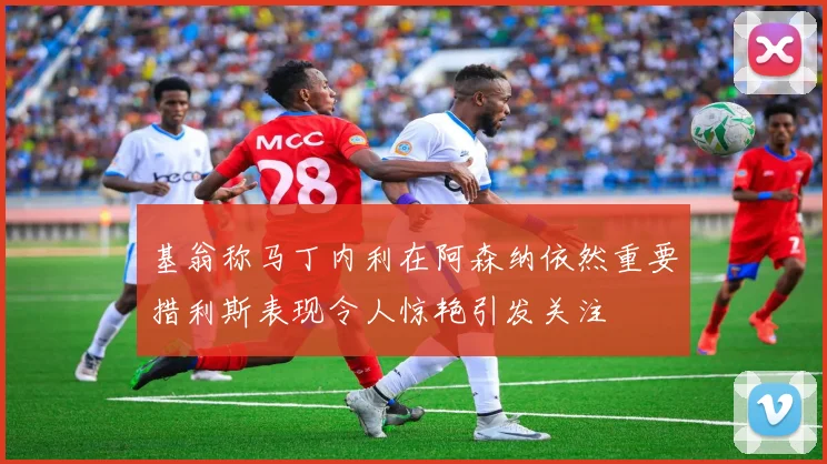 基翁称马丁内利在阿森纳依然重要措利斯表现令人惊艳引发关注