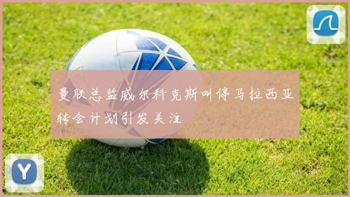 曼联总监威尔科克斯叫停马拉西亚转会计划引发关注