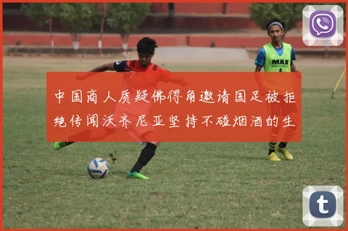 中国商人质疑佛得角邀请国足被拒绝传闻沃齐尼亚坚持不碰烟酒的生活方式