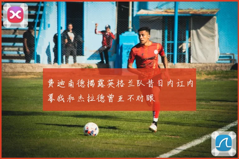 费迪南德揭露英格兰队昔日内讧内幕我和杰拉德曾互不对眼