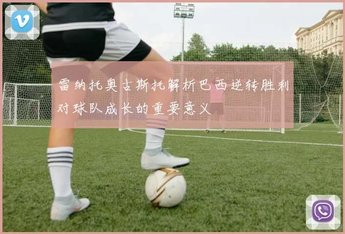 雷纳托奥古斯托解析巴西逆转胜利对球队成长的重要意义