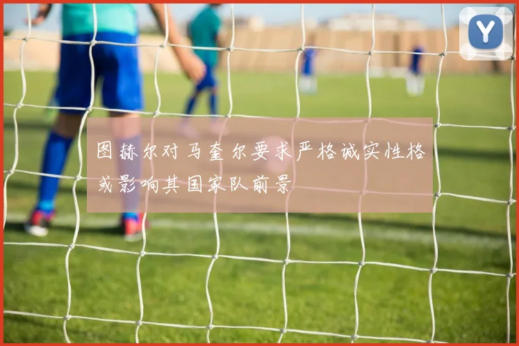 图赫尔对马奎尔要求严格诚实性格或影响其国家队前景
