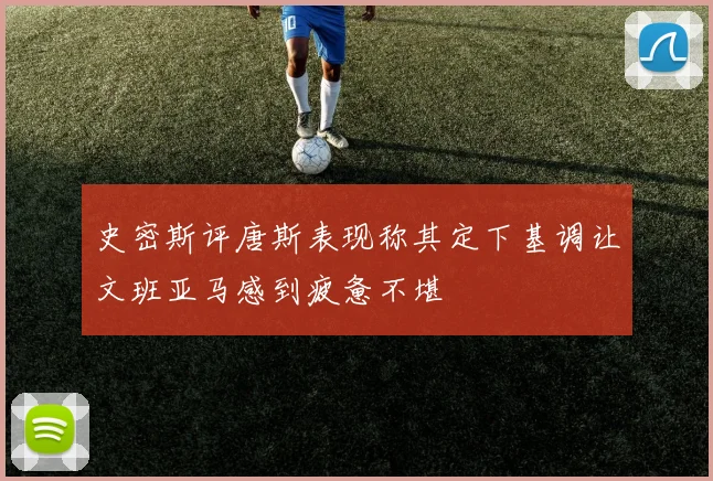 史密斯评唐斯表现称其定下基调让文班亚马感到疲惫不堪