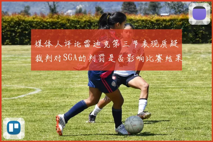 媒体人评论雷迪克第三节表现质疑裁判对SGA的判罚是否影响比赛结果