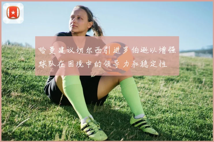 哈曼建议切尔西引进罗伯逊以增强球队在困境中的领导力和稳定性