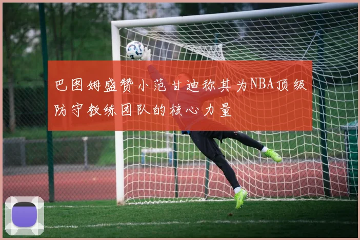 巴图姆盛赞小范甘迪称其为NBA顶级防守教练团队的核心力量
